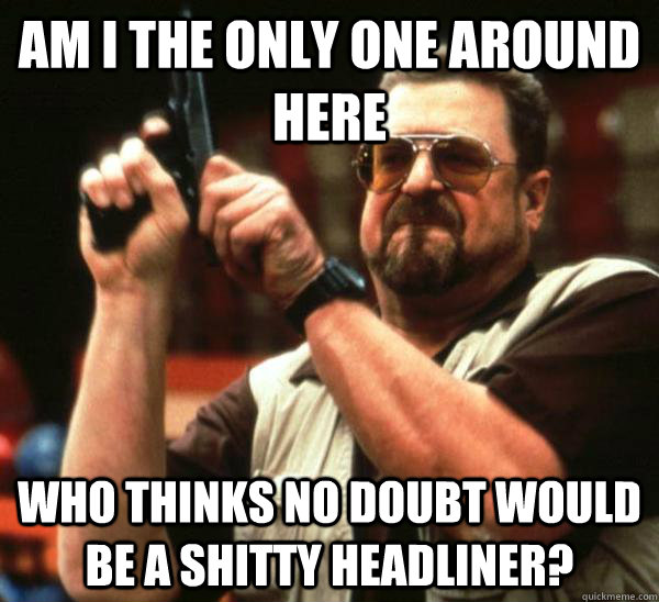 Am i the only one around here who thinks no doubt would be a shitty headliner?  Am I the only one backing France