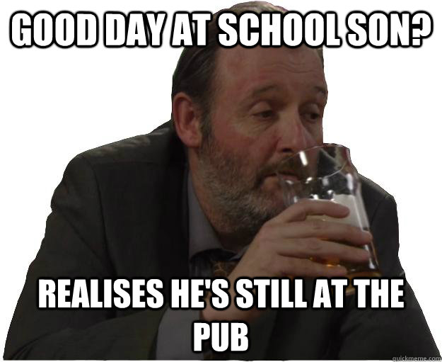 Good day at school son? realises he's still at the pub - Good day at school son? realises he's still at the pub  Pisshead dad