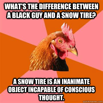 what's the difference between a black guy and a snow tire? A snow tire is an inanimate object incapable of conscious thought.   - what's the difference between a black guy and a snow tire? A snow tire is an inanimate object incapable of conscious thought.    Anti-Joke Chicken