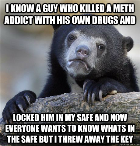 i know a guy who killed a meth addict with his own drugs and  locked him in my safe and now everyone wants to know whats in  the safe but i threw away the key   Confession Bear