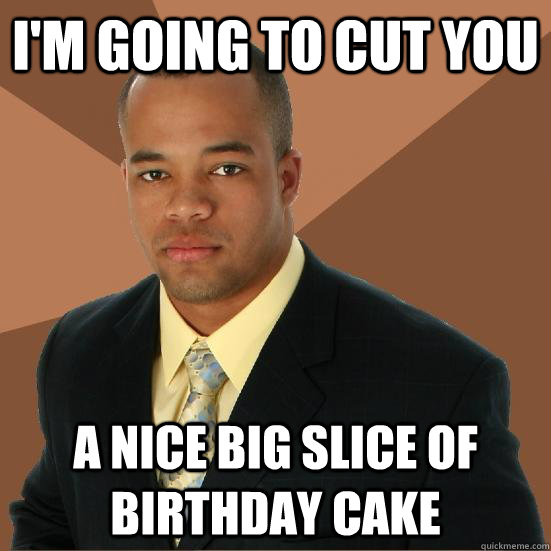 I'm going to cut you A Nice big slice of birthday cake  