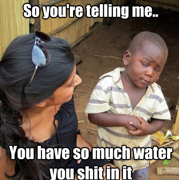 So you're telling me.. You have so much water you shit in it  