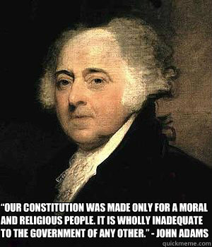 “Our Constitution was made only for a moral and religious people. It is wholly inadequate to the government of any other.” - John Adams - “Our Constitution was made only for a moral and religious people. It is wholly inadequate to the government of any other.” - John Adams  John Adams