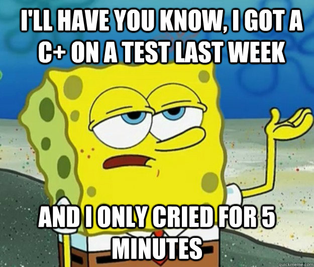 I'll have you know, i got a c+ on a test last week And i only cried for 5 minutes  How tough am I