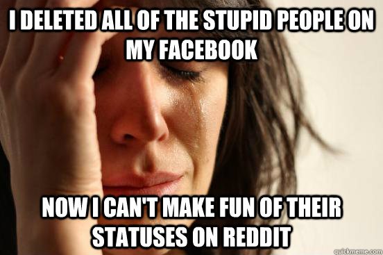 i deleted all of the stupid people on my facebook now i can't make fun of their statuses on reddit  First World Problems