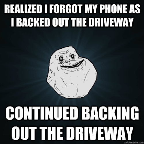 realized i forgot my phone as i backed out the driveway continued backing out the driveway  Forever Alone