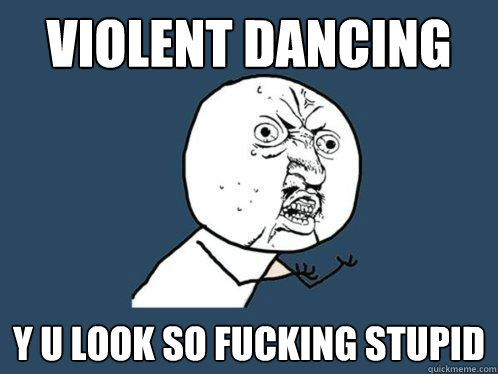 violent dancing y u look so fucking stupid  Y U No