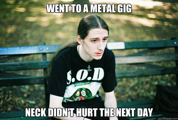 Went to a metal gig Neck didn't hurt the next day - Went to a metal gig Neck didn't hurt the next day  First World Metal Problems