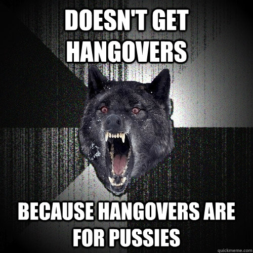 doesn't get hangovers because hangovers are for pussies  Insanity Wolf