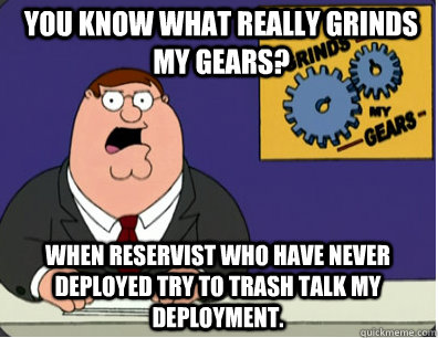 you know what really grinds my gears? When reservist who have never deployed try to trash talk my deployment.  Grinds my gears