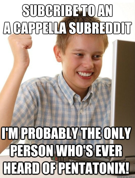 SUBCRIBE TO AN
A CAPPELLA SUBREDDIT I'M PROBABLY THE ONLY PERSON WHO'S EVER HEARD OF PENTATONIX!  First Day on the Internet Kid