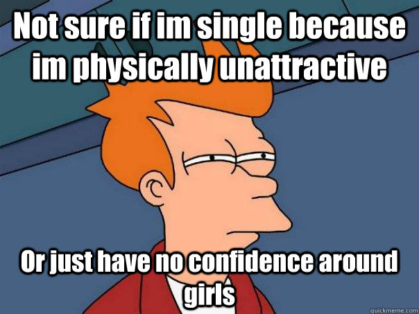 Not sure if im single because im physically unattractive  Or just have no confidence around girls - Not sure if im single because im physically unattractive  Or just have no confidence around girls  Futurama Fry