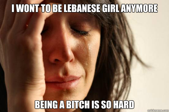 i wont to be lebanese girl anymore being a bitch is so hard  First World Problems