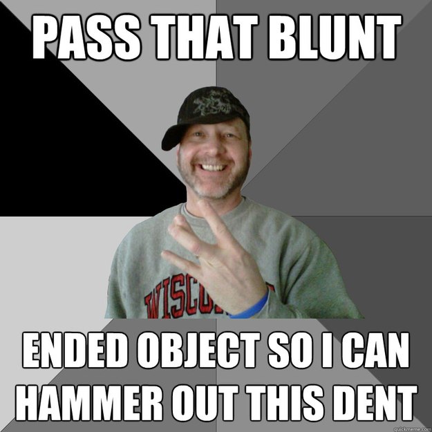pass that blunt ended object so i can hammer out this dent  Hood Dad