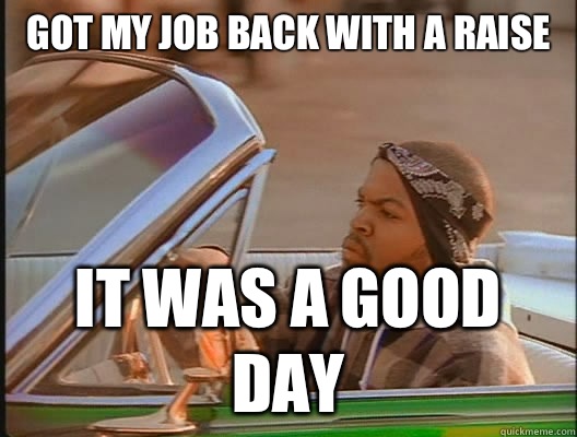 Got my job back with a raise  it was a good day  goodday