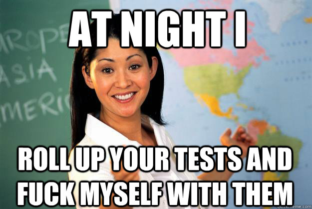At Night I  Roll Up Your Tests and Fuck Myself with them  Unhelpful High School Teacher