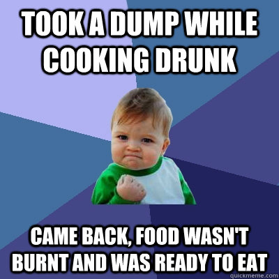 Took a dump while cooking drunk Came back, food wasn't burnt and was ready to eat  Success Kid