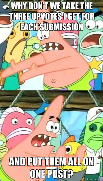 Why don't we take the three upvotes i get for each submission and put them all on one post?  Push it somewhere else Patrick