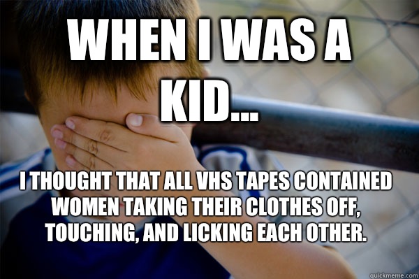 WHEN I WAS A KID... I thought that all VHS tapes contained women taking their clothes off, touching, and licking each other. - WHEN I WAS A KID... I thought that all VHS tapes contained women taking their clothes off, touching, and licking each other.  Confession kid