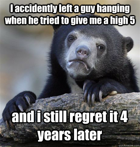 I accidently left a guy hanging when he tried to give me a high 5 and i still regret it 4 years later  Confession Bear