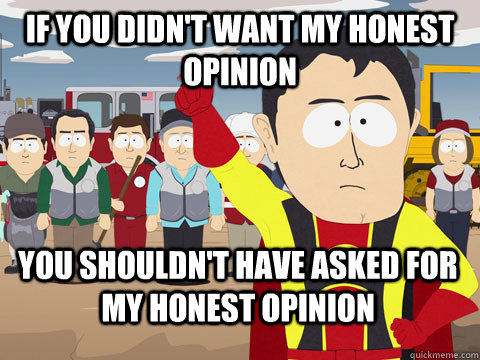 If you didn't want my honest opinion you shouldn't have asked for my honest opinion  Captain Hindsight