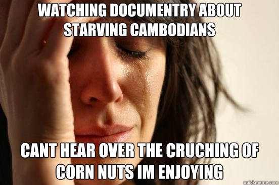 watching documentry about 
starving cambodians cant hear over the cruching of corn nuts im enjoying  First World Problems