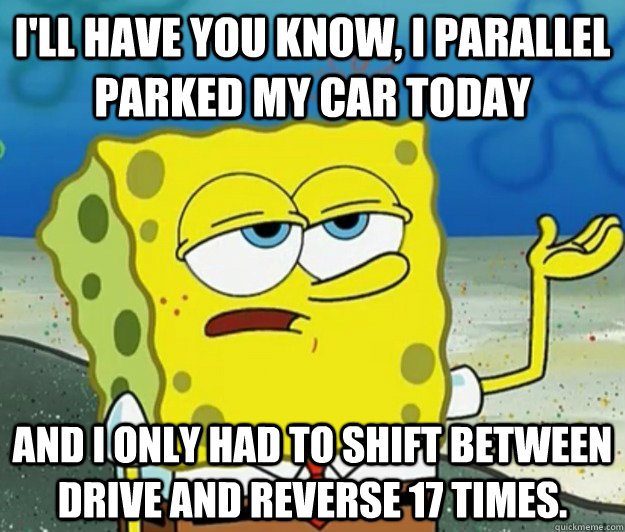 I'll have you know, I parallel parked my car today And i only had to shift between drive and reverse 17 times. - I'll have you know, I parallel parked my car today And i only had to shift between drive and reverse 17 times.  Tough Spongebob