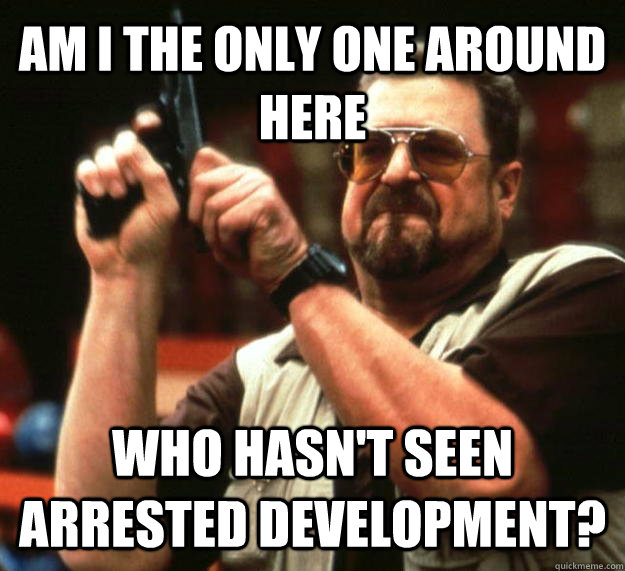 AM I THE ONLY ONE AROUND HERE WHO HASN'T SEEN ARRESTED DEVELOPMENT?   Angry Walter