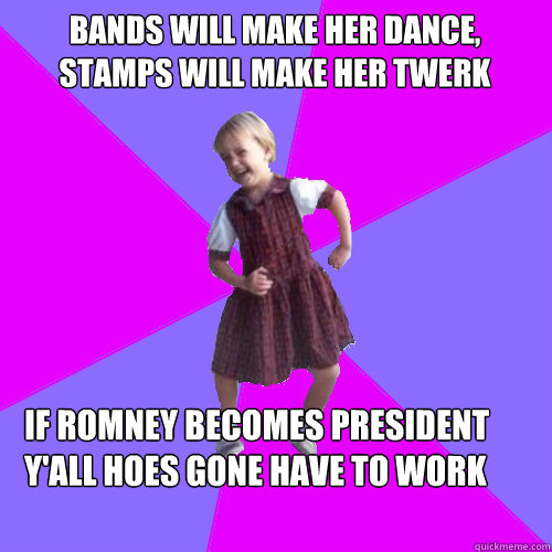 BANDS WILL MAKE HER DANCE, STAMPS WILL MAKE HER TWERK  IF ROMNEY BECOMES PRESIDENT Y'ALL HOES GONE HAVE TO WORK - BANDS WILL MAKE HER DANCE, STAMPS WILL MAKE HER TWERK  IF ROMNEY BECOMES PRESIDENT Y'ALL HOES GONE HAVE TO WORK  Socially awesome kindergartener