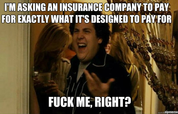 I'M ASKING AN INSURANCE COMPANY TO PAY FOR EXACTLY WHAT IT'S DESIGNED TO PAY FOR FUCK ME, RIGHT?  fuck me right