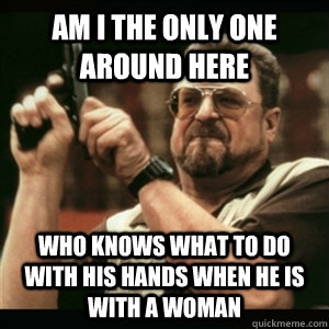 Am i the only one around here Who knows what to do with his hands when he is with a woman  Am I The Only One Round Here