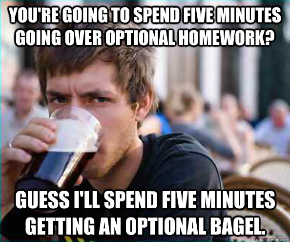 You're going to spend five minutes going over optional homework? Guess I'll spend five minutes getting an optional bagel.  Lazy College Senior
