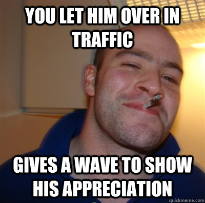 You let him over in traffic gives a wave to show his appreciation  GoodGuyGreg