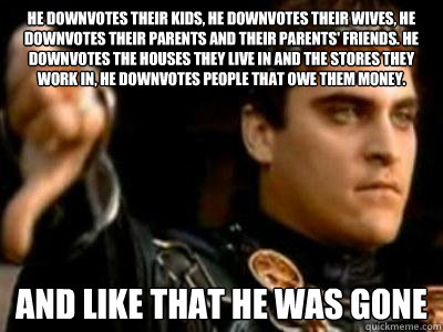 He downvotes their kids, he downvotes their wives, he downvotes their parents and their parents' friends. He downvotes the houses they live in and the stores they work in, he downvotes people that owe them money. And like that he was gone  Downvoting Roman