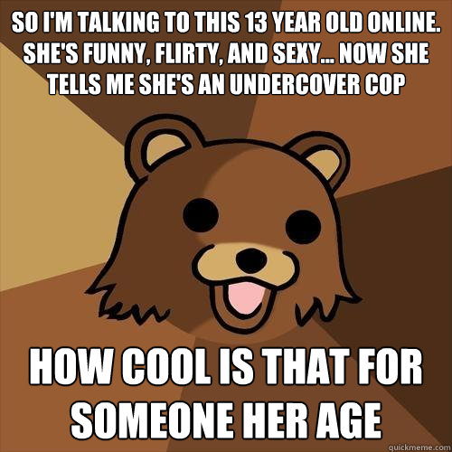 so i'm talking to this 13 year old online. she's funny, flirty, and sexy... now she tells me she's an undercover cop how cool is that for someone her age  Pedobear