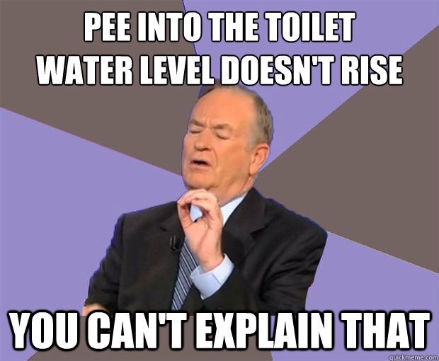 Pee into the toilet
Water level doesn't rise You can't explain that  Bill O Reilly