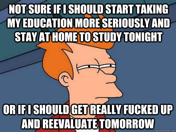 Not sure if I should start taking my education more seriously and stay at home to study tonight Or if I should get really fucked up and reevaluate tomorrow  Futurama Fry