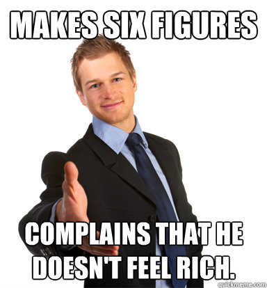 Makes six figures complains that he doesn't feel rich. - Makes six figures complains that he doesn't feel rich.  Scumbag Businessman