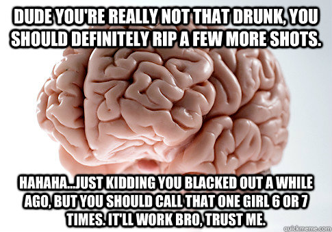 Dude you're really not that drunk, you should definitely rip a few more shots. hahaha...just kidding you blacked out a while ago, but you should call that one girl 6 or 7 times. It'll work bro, trust me.  Scumbag Brain