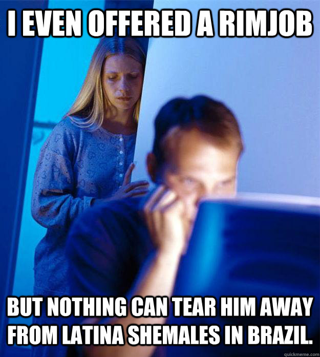 I even offered a Rimjob But nothing can tear him away from Latina Shemales in Brazil.  Redditors Wife