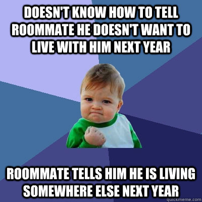 DOESN'T KNOW HOW TO TELL ROOMMATE HE DOESN'T WANT TO LIVE WITH HIM NEXT YEAR ROOMMATE TELLS HIM HE IS LIVING SOMEWHERE ELSE NEXT YEAR   Success Kid