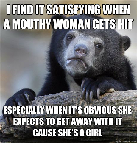 I find it satisfying when 
a mouthy woman gets hit Especially when it's obvious she expects to get away with it
cause she's a girl - I find it satisfying when 
a mouthy woman gets hit Especially when it's obvious she expects to get away with it
cause she's a girl  Confession Bear