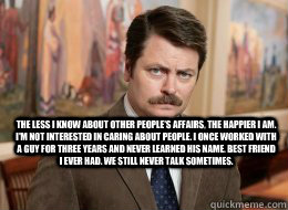 

 The less I know about other people's affairs, the happier I am. I'm not interested in caring about people. I once worked with a guy for three years and never learned his name. Best friend I ever had. We still never talk sometimes.  Ron Swanson