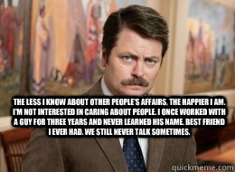 

 The less I know about other people's affairs, the happier I am. I'm not interested in caring about people. I once worked with a guy for three years and never learned his name. Best friend I ever had. We still never talk sometimes. - 

 The less I know about other people's affairs, the happier I am. I'm not interested in caring about people. I once worked with a guy for three years and never learned his name. Best friend I ever had. We still never talk sometimes.  Ron Swanson