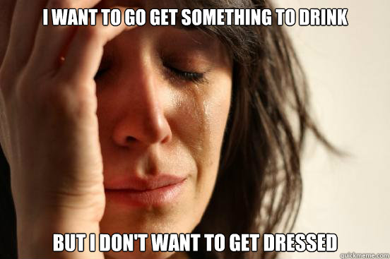 I want to go get something to drink But I don't want to get dressed  First World Problems
