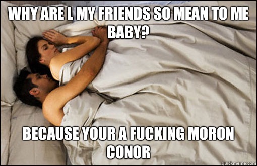 Why are l my friends so mean to me baby? Because your a fucking moron conor  spooning couple
