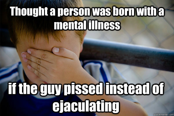 Thought a person was born with a mental illness  if the guy pissed instead of ejaculating  Confession kid
