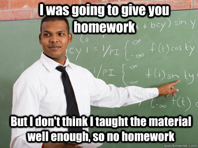 I was going to give you homework But I don't think I taught the material well enough, so no homework  Good Guy Teacher