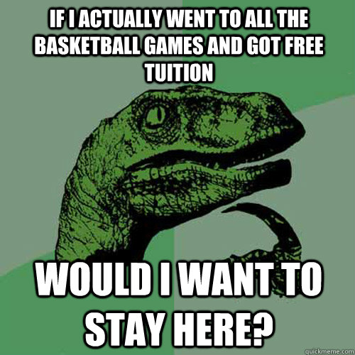 If I actually went to all the Basketball games and got free tuition Would I want to stay here?  Philosoraptor