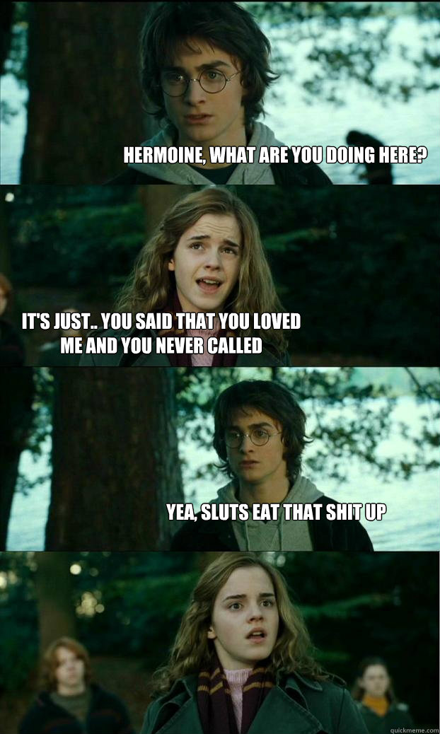 hermoine, what are you doing here? it's just.. you said that you loved me and you never called yea, sluts eat that shit up - hermoine, what are you doing here? it's just.. you said that you loved me and you never called yea, sluts eat that shit up  Horny Harry